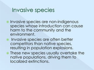 Invasive species are non-indigenous
species whose introduction can cause
harm to the community and the
environment.
 Invasive species are often better
competitors than native species,
resulting in population explosions.
 These new species usually overtake the
native populations, driving them to
localized extinctions.


 