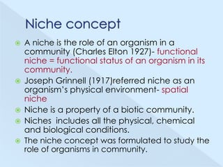 A niche is the role of an organism in a
community (Charles Elton 1927)- functional
niche = functional status of an organism in its
community.
 Joseph Grinnell (1917)referred niche as an
organism’s physical environment- spatial
niche
 Niche is a property of a biotic community.
 Niches includes all the physical, chemical
and biological conditions.
 The niche concept was formulated to study the
role of organisms in community.


 