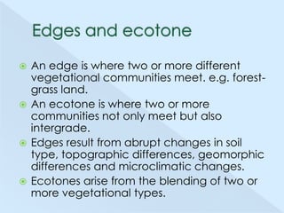 An edge is where two or more different
vegetational communities meet. e.g. forestgrass land.
 An ecotone is where two or more
communities not only meet but also
intergrade.
 Edges result from abrupt changes in soil
type, topographic differences, geomorphic
differences and microclimatic changes.
 Ecotones arise from the blending of two or
more vegetational types.


 