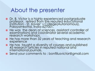 






Dr. B. Victor is a highly experienced postgraduate
professor, retired from the reputed educational
institution - St. Xavier’ s College(Autonomous),
Palayamkottai, India-627001.
He was the dean of sciences, assistant controller of
examinations and coordinator several academic
research workshops.
He has more than 32 years of teaching and research
experience
He has taught a diversity of courses and published
45 research articles in reputed national and
international journals.
Send your comments to : bonfiliusvictor@gmail.com

 