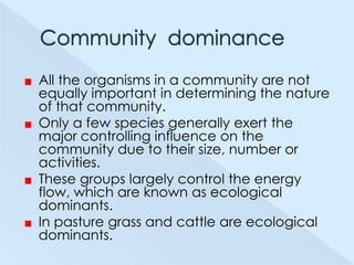 All the organisms in a community are not
equally important in determining the nature
of that community.
Only a few species generally exert the
major controlling influence on the
community due to their size, number or
activities.
These groups largely control the energy
flow, which are known as ecological
dominants.
In pasture grass and cattle are ecological
dominants.

 