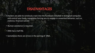 DISADVANTAGES
• Hackers are able to wirelessly crack into the hardware installed in biological computer,
and control your body, sometimes forcing you to engage in unwanted behavior, such as
violence, financial suicide
• Human assistance is required.
• DNA has a half life.
• Sometimes there are errors in the pairing of DNA.
 
