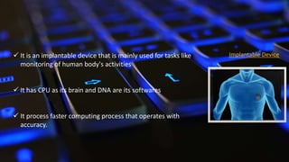  It is an implantable device that is mainly used for tasks like
monitoring of human body's activities
 It has CPU as its brain and DNA are its softwares
 It process faster computing process that operates with
accuracy.
Implantable Device
 