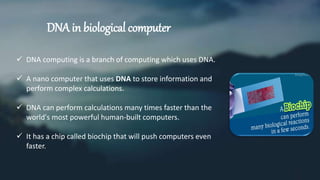 DNA in biological computer
 DNA computing is a branch of computing which uses DNA.
 A nano computer that uses DNA to store information and
perform complex calculations.
 DNA can perform calculations many times faster than the
world's most powerful human-built computers.
 It has a chip called biochip that will push computers even
faster.
 