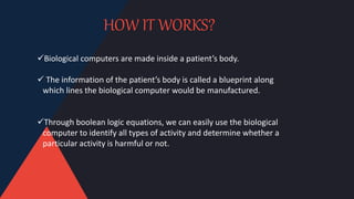 HOW IT WORKS?
Biological computers are made inside a patient’s body.
 The information of the patient’s body is called a blueprint along
which lines the biological computer would be manufactured.
Through boolean logic equations, we can easily use the biological
computer to identify all types of activity and determine whether a
particular activity is harmful or not.
 