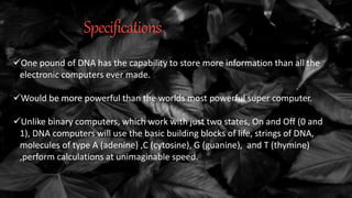 Specifications
One pound of DNA has the capability to store more information than all the
electronic computers ever made.
Would be more powerful than the worlds most powerful super computer.
Unlike binary computers, which work with just two states, On and Off (0 and
1), DNA computers will use the basic building blocks of life, strings of DNA,
molecules of type A (adenine) ,C (cytosine), G (guanine), and T (thymine)
,perform calculations at unimaginable speed.
 