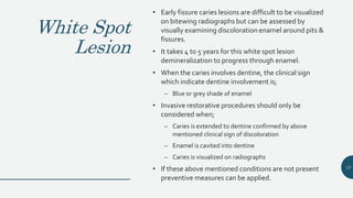 White Spot
Lesion
• Early fissure caries lesions are difficult to be visualized
on bitewing radiographs but can be assessed by
visually examining discoloration enamel around pits &
fissures.
• It takes 4 to 5 years for this white spot lesion
demineralization to progress through enamel.
• When the caries involves dentine, the clinical sign
which indicate dentine involvement is;
– Blue or grey shade of enamel
• Invasive restorative procedures should only be
considered when;
– Caries is extended to dentine confirmed by above
mentioned clinical sign of discoloration
– Enamel is cavited into dentine
– Caries is visualized on radiographs
• If these above mentioned conditions are not present
preventive measures can be applied.
13
 