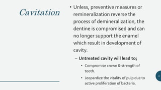 Cavitation
• Unless, preventive measures or
remineralization reverse the
process of demineralization, the
dentine is compromised and can
no longer support the enamel
which result in development of
cavity.
– Untreated cavity will lead to;
• Compromise crown & strength of
tooth.
• Jeopardize the vitality of pulp due to
active proliferation of bacteria.
15
 