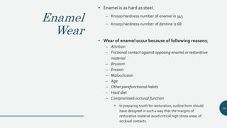 Enamel
Wear
• Enamel is as hard as steel.
– Knoop hardness number of enamel is 343
– Knoop hardness number of dentine is 68
• Wear of enamel occur because of following reasons;
– Attrition
– Frictional contact against opposing enamel or restorative
material
– Bruxism
– Erosion
– Malocclusion
– Age
– Other parafunctional habits
– Hard diet
– Compromised occlusal function
• In preparing tooth for restoration, outline form should
have designed in such a way that the margins of
restorative material avoid critical high stress areas of
occlusal contacts.
16
 