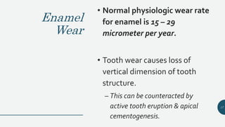 Enamel
Wear
• Normal physiologic wear rate
for enamel is 15 – 29
micrometer per year.
• Tooth wear causes loss of
vertical dimension of tooth
structure.
– This can be counteracted by
active tooth eruption & apical
cementogenesis.
17
 