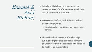 Enamel &
Acid
Etching
• Initially, acid etchant removes about 10
micros – meter of surface enamel which does
not contain any rod structure.
• After removal of this, rods & inter – rods of
enamel are exposed.
– Dissolution of this rod & inter – rod creates macro –
porosity.
• The acid etched enamel surface has high
surface energy so that resin flows into and
polymerize within the resin tags into pores up
to depth of 20 micrometers.
25
 