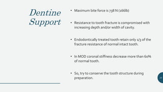 Dentine
Support
• Maximum bite force is 738 N (166lb)
• Resistance to tooth fracture is compromised with
increasing depth and/or width of cavity.
• Endodontically treated tooth retain only 1/3 of the
fracture resistance of normal intact tooth.
• In MOD coronal stiffness decrease more than 60%
of normal tooth.
• So, try to conserve the tooth structure during
preparation. 33
 