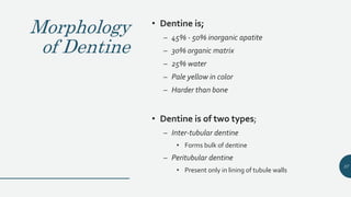 Morphology
of Dentine
• Dentine is;
– 45% - 50% inorganic apatite
– 30% organic matrix
– 25% water
– Pale yellow in color
– Harder than bone
• Dentine is of two types;
– Inter-tubular dentine
• Forms bulk of dentine
– Peritubular dentine
• Present only in lining of tubule walls
37
 