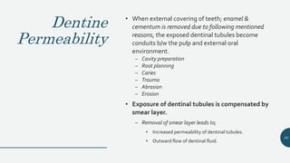 Dentine
Permeability
• When external covering of teeth; enamel &
cementum is removed due to following mentioned
reasons, the exposed dentinal tubules become
conduits b/w the pulp and external oral
environment.
– Cavity preparation
– Root planning
– Caries
– Trauma
– Abrasion
– Erosion
• Exposure of dentinal tubules is compensated by
smear layer.
– Removal of smear layer leads to;
• Increased permeability of dentinal tubules.
• Outward flow of dentinal fluid.
38
 
