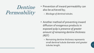 Dentine
Permeability
• Prevention of inward permeability can
also be achieved by;
– Blockage of dentinal tubules.
• Another method of preventing inward
diffusion of exogenous products in
exposed pulp is presence of greater
amount of remaining dentine thickness
(RDT)
– Remaining dentine thickness represents
small dentinal tubule diameter and greater
tubules length. 40
 