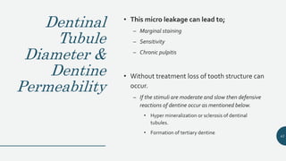 Dentinal
Tubule
Diameter &
Dentine
Permeability
• This micro leakage can lead to;
– Marginal staining
– Sensitivity
– Chronic pulpitis
• Without treatment loss of tooth structure can
occur.
– If the stimuli are moderate and slow then defensive
reactions of dentine occur as mentioned below.
• Hyper mineralization or sclerosis of dentinal
tubules.
• Formation of tertiary dentine
43
 
