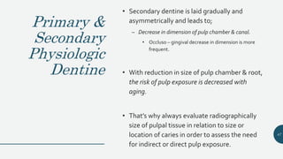 Primary &
Secondary
Physiologic
Dentine
• Secondary dentine is laid gradually and
asymmetrically and leads to;
– Decrease in dimension of pulp chamber & canal.
• Occluso – gingival decrease in dimension is more
frequent.
• With reduction in size of pulp chamber & root,
the risk of pulp exposure is decreased with
aging.
• That’s why always evaluate radiographically
size of pulpal tissue in relation to size or
location of caries in order to assess the need
for indirect or direct pulp exposure.
47
 