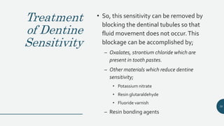 Treatment
of Dentine
Sensitivity
• So, this sensitivity can be removed by
blocking the dentinal tubules so that
fluid movement does not occur.This
blockage can be accomplished by;
– Oxalates, strontium chloride which are
present in tooth pastes.
– Other materials which reduce dentine
sensitivity;
• Potassium nitrate
• Resin glutaraldehyde
• Fluoride varnish
– Resin bonding agents
70
 