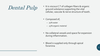 Dental Pulp • It is viscous C.T of collagen fibers & organic
ground substance supporting the vital
cellular, vascular & nerve structure of tooth.
• Composed of;
– 75% water
– 25% organic material
• No collateral vessels and space for expansion
during inflammation.
• Blood is supplied only through apical
foramina 72
 