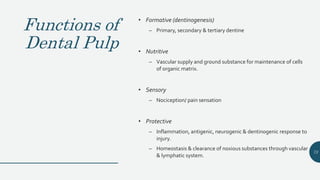 Functions of
Dental Pulp
• Formative (dentinogenesis)
– Primary, secondary & tertiary dentine
• Nutritive
– Vascular supply and ground substance for maintenance of cells
of organic matrix.
• Sensory
– Nociception/ pain sensation
• Protective
– Inflammation, antigenic, neurogenic & dentinogenic response to
injury.
– Homeostasis & clearance of noxious substances through vascular
& lymphatic system.
73
 