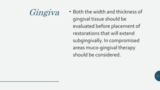 Gingiva • Both the width and thickness of
gingival tissue should be
evaluated before placement of
restorations that will extend
subgingivally. In compromised
areas muco-gingival therapy
should be considered.
87
 