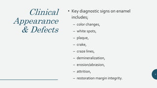 Clinical
Appearance
& Defects
• Key diagnostic signs on enamel
includes;
– color changes,
– white spots,
– plaque,
– crake,
– craze lines,
– demineralization,
– erosion/abrasion,
– attrition,
– restoration margin integrity.
9
 