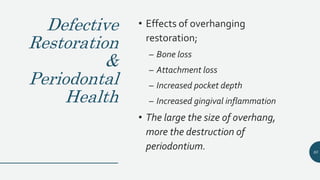 Defective
Restoration
&
Periodontal
Health
• Effects of overhanging
restoration;
– Bone loss
– Attachment loss
– Increased pocket depth
– Increased gingival inflammation
• The large the size of overhang,
more the destruction of
periodontium. 93
 