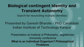 Biological contingent Identity and
Transient Autonomy
Search for reconciling multiple Identities
Presentation at Institute of Philosophy, Jagiellonian
University conference
What is an Individual Organism? Philosophical
Problems
Presented by Ganesh Bharate - PhD Candidate
Indian Institute of Technology Kanpur
 
