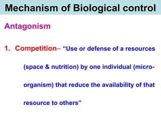Mechanism of Biological control
Antagonism
1. Competition– “Use or defense of a resources
(space & nutrition) by one individual (micro-
organism) that reduce the availability of that
resource to others”
 