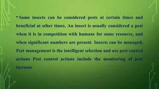 • Some insects can be considered pests at certain times and
beneficial at other times. An insect is usually considered a pest
when it is in competition with humans for some resource, and
when significant numbers are present. Insects can be managed,
Pest management is the intelligent selection and use pest control
actions Pest control actions include the monitoring of pest
increase
 