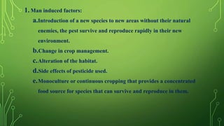 1.Man induced factors:
a.Introduction of a new species to new areas without their natural
enemies, the pest survive and reproduce rapidly in their new
environment.
b.Change in crop management.
c.Alteration of the habitat.
d.Side effects of pesticide used.
e.Monoculture or continuous cropping that provides a concentrated
food source for species that can survive and reproduce in them.
 