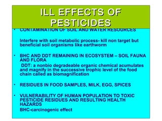 • CONTAMINATION OF SOIL AND WATER RESOURCES
Interfere with soil metabolic process- kill non target but
beneficial soil organisms like earthworm
• BHC AND DDT REMAINING IN ECOSYSTEM – SOIL FAUNA
AND FLORA
DDT: a nonbio degradeable organic chemical acumulates
and magnify in the successive trophic level of the food
chain called as biomagnification
• RESIDUES IN FOOD SAMPLES, MILK, EGG, SPICES
• VULNERABILITY OF HUMAN POPULATION TO TOXIC
PESTICIDE RESIDUES AND RESULTING HEALTH
HAZARDS
BHC-carcinogenic effect
ILL EFFECTS OFILL EFFECTS OF
PESTICIDESPESTICIDES
 