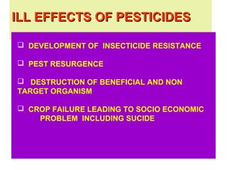 ILL EFFECTS OF PESTICIDESILL EFFECTS OF PESTICIDES
 DEVELOPMENT OF INSECTICIDE RESISTANCE
 PEST RESURGENCE
 DESTRUCTION OF BENEFICIAL AND NON
TARGET ORGANISM
 CROP FAILURE LEADING TO SOCIO ECONOMIC
PROBLEM INCLUDING SUCIDE
 