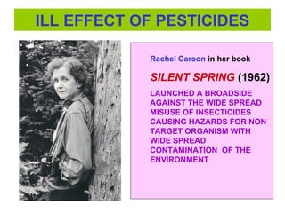 ILL EFFECT OF PESTICIDES
Rachel Carson in her book
SILENT SPRING (1962)
LAUNCHED A BROADSIDE
AGAINST THE WIDE SPREAD
MISUSE OF INSECTICIDES
CAUSING HAZARDS FOR NON
TARGET ORGANISM WITH
WIDE SPREAD
CONTAMINATION OF THE
ENVIRONMENT
 