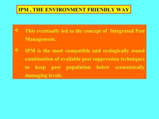  This eventually led to the concept of Integrated Pest
Management.
 IPM is the most compatible and ecologically sound
combination of available pest suppression techniques
to keep pest population below economically
damaging levels.
IPM , THE ENVIRONMENT FRIENDLY WAY
 