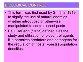 BIOLOGICAL CONTROL
• This term was first used by Smith in 1919
to signify the use of natural enemies
whether introduced or otherwise
manipulated to control insect pests
• Paul DeBach (1973) defined it as the
study and utilization of biocontrol agents
like parasites,predators and pathogens for
the regulation of hosts (=pests) population
densities.
 