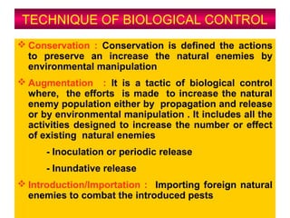 TECHNIQUE OF BIOLOGICAL CONTROL
 Conservation : Conservation is defined the actions
to preserve an increase the natural enemies by
environmental manipulation
 Augmentation : It is a tactic of biological control
where, the efforts is made to increase the natural
enemy population either by propagation and release
or by environmental manipulation . It includes all the
activities designed to increase the number or effect
of existing natural enemies
- Inoculation or periodic release
- Inundative release
 Introduction/Importation : Importing foreign natural
enemies to combat the introduced pests
 