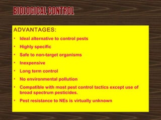 ADVANTAGES:
• Ideal alternative to control pests
• Highly specific
• Safe to non-target organisms
• Inexpensive
• Long term control
• No environmental pollution
• Compatible with most pest control tactics except use of
broad spectrum pesticides.
• Pest resistance to NEs is virtually unknown
 