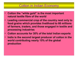 Cotton in Indian Economy
• Cotton the “white gold” is the most important
natural textile fibre of the world
• Leading commercial crop of the country next only to
food grains which provides livelihood to 60 millions
of farmers, traders, and those engaged in textile and
processing industries
• Cotton accounts for 30% of the total Indian exports
• India is the second largest producer of cotton in the
world contributing nearly 15% of the global
production
 
