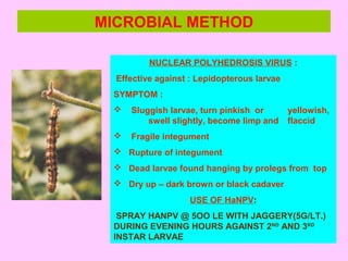 MICROBIAL METHOD
NUCLEAR POLYHEDROSIS VIRUS :
Effective against : Lepidopterous larvae
SYMPTOM :
 Sluggish larvae, turn pinkish or yellowish,
swell slightly, become limp and flaccid
 Fragile integument
 Rupture of integument
 Dead larvae found hanging by prolegs from top
 Dry up – dark brown or black cadaver
USE OF HaNPV:
SPRAY HANPV @ 5OO LE WITH JAGGERY(5G/LT.)
DURING EVENING HOURS AGAINST 2ND
AND 3RD
INSTAR LARVAE
 