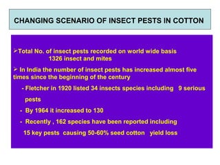 Total No. of insect pests recorded on world wide basis
1326 insect and mites
 In India the number of insect pests has increased almost five
times since the beginning of the century
- Fletcher in 1920 listed 34 insects species including 9 serious
pests
- By 1964 it increased to 130
- Recently , 162 species have been reported including
15 key pests causing 50-60% seed cotton yield loss
CHANGING SCENARIO OF INSECT PESTS IN COTTON
 