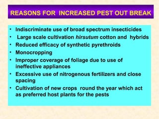 REASONS FOR INCREASED PEST OUT BREAK
• Indiscriminate use of broad spectrum insecticides
• Large scale cultivation hirsutum cotton and hybrids
• Reduced efficacy of synthetic pyrethroids
• Monocropping
• Improper coverage of foliage due to use of
ineffective appliances
• Excessive use of nitrogenous fertilizers and close
spacing
• Cultivation of new crops round the year which act
as preferred host plants for the pests
 