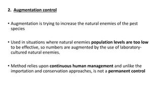 2. Augmentation control
• Augmentation is trying to increase the natural enemies of the pest
species
• Used in situations where natural enemies population levels are too low
to be effective, so numbers are augmented by the use of laboratory-
cultured natural enemies.
• Method relies upon continuous human management and unlike the
importation and conservation approaches, is not a permanent control
 