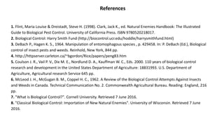 References
1. Flint, Maria Louise & Dreistadt, Steve H. (1998). Clark, Jack K., ed. Natural Enemies Handbook: The Illustrated
Guide to Biological Pest Control. University of California Press. ISBN 9780520218017.
2. Biological Control: Harry Smith Fund (http://biocontrol.ucr.edu/hoddle/harrysmithfund.html)
3. DeBach P., Hagen K. S., 1964. Manipulation of entomophagous species , p. 429458. In: P. DeBach (Ed.), Biological
control of insect pests and weeds. Reinhold, New York, 844 pp.
4. http://httpserver.carleton.ca/~bgordon/Rice/papers/peng83.htm
5. Coulson J. R., Vail P. V., Dix M. E., Nordlund D. A., Kauffman W. C., Eds. 2000. 110 years of biological control
research and development in the United States Department of Agriculture: 18831993. U.S. Department of
Agriculture, Agricultural research Service 645 pp.
6. McLeod J. H., McGugan B. M., Coppel H. C., 1962. A Review of the Biological Control Attempts Against Insects
and Weeds in Canada. Technical Communication No. 2. Commonwealth Agricultural Bureau. Reading: England, 216
pp.
7. "What is Biological Control?". Cornell University. Retrieved 7 June 2016.
8. "Classical Biological Control: Importation of New Natural Enemies". University of Wisconsin. Retrieved 7 June
2016.
 