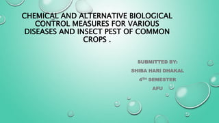CHEMICAL AND ALTERNATIVE BIOLOGICAL
CONTROL MEASURES FOR VARIOUS
DISEASES AND INSECT PEST OF COMMON
CROPS .
SUBMITTED BY:
SHIBA HARI DHAKAL
4TH SEMESTER
AFU
 