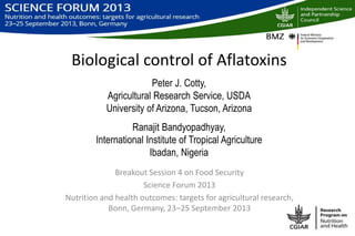 Biological control of Aflatoxins
Peter J. Cotty,
Agricultural Research Service, USDA
University of Arizona, Tucson, Arizona
Ranajit Bandyopadhyay,
International Institute of Tropical Agriculture
Ibadan, Nigeria
Breakout Session 4 on Food Security
Science Forum 2013
Nutrition and health outcomes: targets for agricultural research,
Bonn, Germany, 23‒25 September 2013
 
