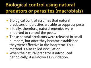  Biological control assumes that natural
predators or parasites are able to suppress pests.
 Initially, therefore, natural enemies were
imported to control the pests.
 These natural predators were released in small
numbers, but once they became established
they were effective in the long term.This
method is also called inoculation.
 When the natural predator is introduced
periodically, it is known as inundation.
 