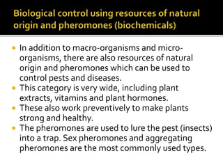  In addition to macro-organisms and micro-
organisms, there are also resources of natural
origin and pheromones which can be used to
control pests and diseases.
 This category is very wide, including plant
extracts, vitamins and plant hormones.
 These also work preventively to make plants
strong and healthy.
 The pheromones are used to lure the pest (insects)
into a trap. Sex pheromones and aggregating
pheromones are the most commonly used types.
 