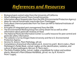  Biological pest control notes from the University of California
 What Is BiologicalControl? from Cornell University
 Information about biopesticides from the EPA (Environmental ProtectionAgency)
 Ideas for natural homemade insecticides fromTreeHugger
 Facts about chemical pesticides fromToxTown (an NIH or National Institutes of
Health site)
 Principles of integrated pest management from the EPA
 The EnvironmentalWorking Group has a Dirty Dozen list as well as other
information about pesticide residues on food.
 The National Pesticide Information Center is a useful resource for pest control and
pesticide safety information.
 The website is run by Oregon State University and the U.S. Environmental
ProtectionAgency.
 GEORGE N. AGRIOS, Plant Pathology, 5th ed.
 Compilations of practical information are A. JOHNSTON and C. BOOTH (eds.), Plant
Pathologist’s Pocket Book, 2nd ed. (1983), on the identification, isolation, and
culture of plant pathogens; MICHAEL D. SMITH (ed.),
 The Ortho Problem Solver, 3rd ed. (1989), a handbook for indoor and outdoor
plants; Westcott’s Plant Disease Handbook, 5th ed. rev. by R. KENNETH
HORST (1990),
 
