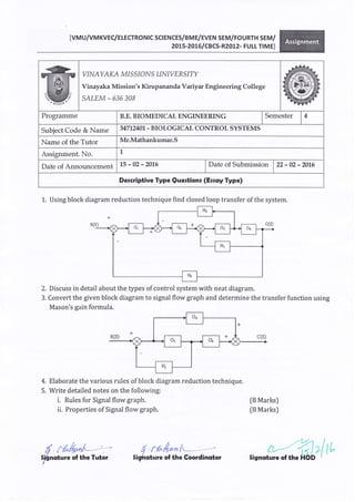 IvMU/VMKVEC/ELECTRONTC SCTENCES/BME/EVEN SEM/FOURTH SEM/
2OL5-2OL6 ICBCS-R2012- FU LL Tt M EI
VINAYAI<A MI S SIO},TS U}.IIYER SITY
Vinayaka Mission's Kirupananda Variy* Engineering College
SALEM - 635 308
Programme B.E. BIOMEDICAL ENGINEERING Semester I 4
Subject Code & Name 34712401 - BIOLOGICAL CONTROL SYSTEMS
Name of the Tutor Mr.Mathankumar.S
Assignment. No. L
Date of Announcement 15-02-2416 Date of Submission I zz - 02 - 201.6
Dercriptive Type Qqertionr (Eroy Type)
1. Using block diagram reduction technique find closed loop transfer of the system.
2. Discuss in detail about the types of control system with neat diagram.
3. Convert the given block diagram to signal flow graph and determine the transfer function using
Mason's gain formula.
Elaborate the various rules of block diagram reduction technique.
Write detailed notes on the following:
i. Rules for Signal flow graph. (B Marks)
ii. Properties of Signal flow graph. (8 Marks)
4.
5.
d N"&r^@ 4 r-/^r4*,{wtrt""ture of the Tutor $i{nature of the Coordintrtor
 